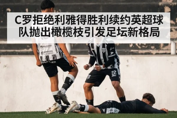 C罗拒绝利雅得胜利续约英超球队抛出橄榄枝引发足坛新格局