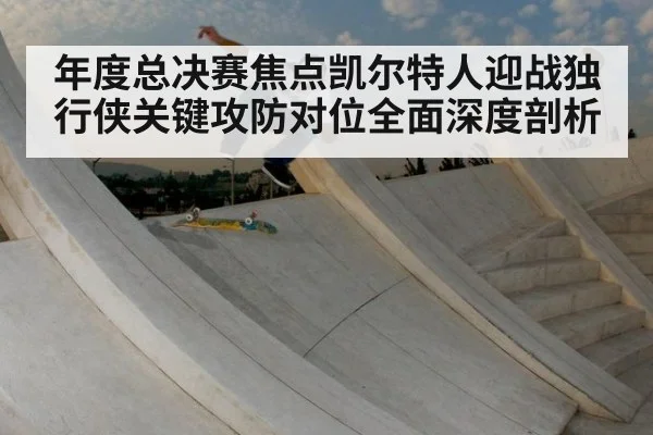 年度总决赛焦点凯尔特人迎战独行侠关键攻防对位全面深度剖析